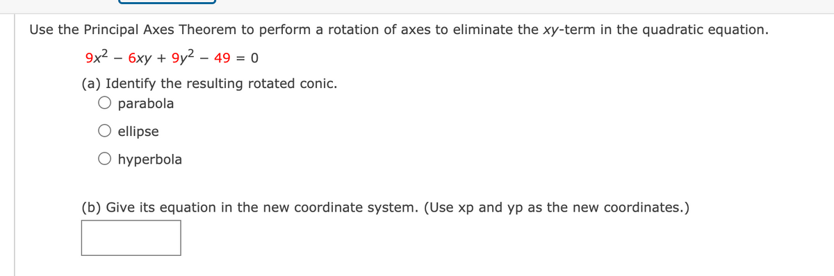 Use the Principal Axes Theorem to perform a rotation of axes to eliminate the xy-term in the quadratic equation.
9x2 – 6xy + 9y² – 49 = 0
(a) Identify the resulting rotated conic.
parabola
ellipse
hyperbola
(b) Give its equation in the new coordinate system. (Use xp and yp as the new coordinates.)
