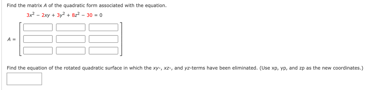 Find the matrix A of the quadratic form associated with the equation.
3x2 – 2xy + 3y2 + 8z2 – 30 = 0
A =
Find the equation of the rotated quadratic surface in which the xy-, x-, and yz-terms have been eliminated. (Use xp, yp, and zp as the new coordinates.)
