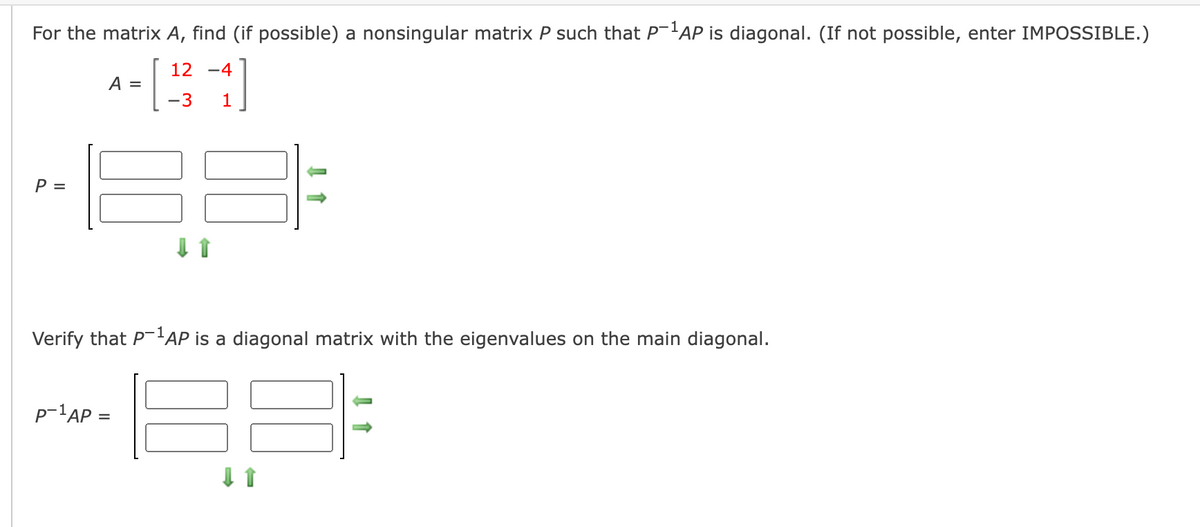 For the matrix A, find (if possible) a nonsingular matrix P such that P-'AP is diagonal. (If not possible, enter IMPOSSIBLE.)
12
-4
A =
-3
1
P =
Verify that P'AP is a diagonal matrix with the eigenvalues on the main diagonal.
p-1AP =
