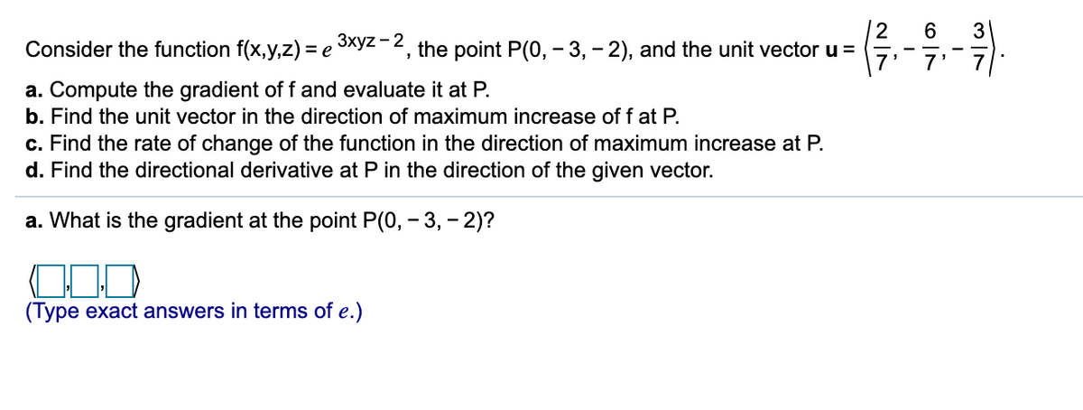 2
Consider the function f(x,y,z) = e xyz - 2, the point P(0, - 3, - 2), and the unit vector u =
6
3
7
a. Compute the gradient of f and evaluate it at P.
b. Find the unit vector in the direction of maximum increase of f at P.
c. Find the rate of change of the function in the direction of maximum increase at P.
d. Find the directional derivative at P in the direction of the given vector.
a. What is the gradient at the point P(0, - 3, - 2)?
(Type exact answers in terms of e.)
