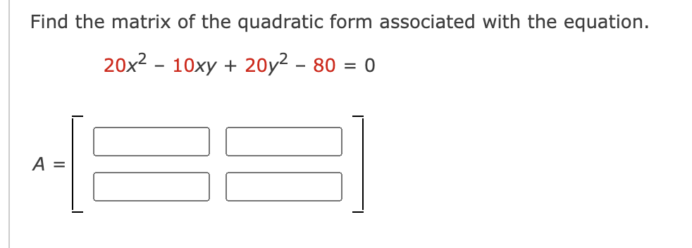 Find the matrix of the quadratic form associated with the equation.
20x2 - 10xy + 20y2 – 80 = 0
II
