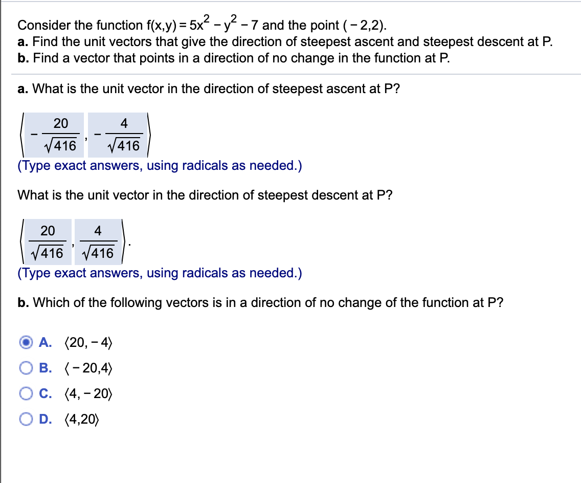 Consider the function f(x,y) = 5x-y -7 and the point (- 2,2).
a. Find the unit vectors that give the direction of steepest ascent and steepest descent at P.
b. Find a vector that points in a direction of no change in the function at P.
a. What is the unit vector in the direction of steepest ascent at P?
20
4
-
V416
416
(Type exact answers, using radicals as needed.)
What is the unit vector in the direction of steepest descent at P?
20
4
6 V416
(Type exact answers, using radicals as needed.)
V41
b. Which of the following vectors is in a direction of no change of the function at P?
А. (20, - 4)
В. (-20,4)
С. (4, - 20)
D. (4,20)
