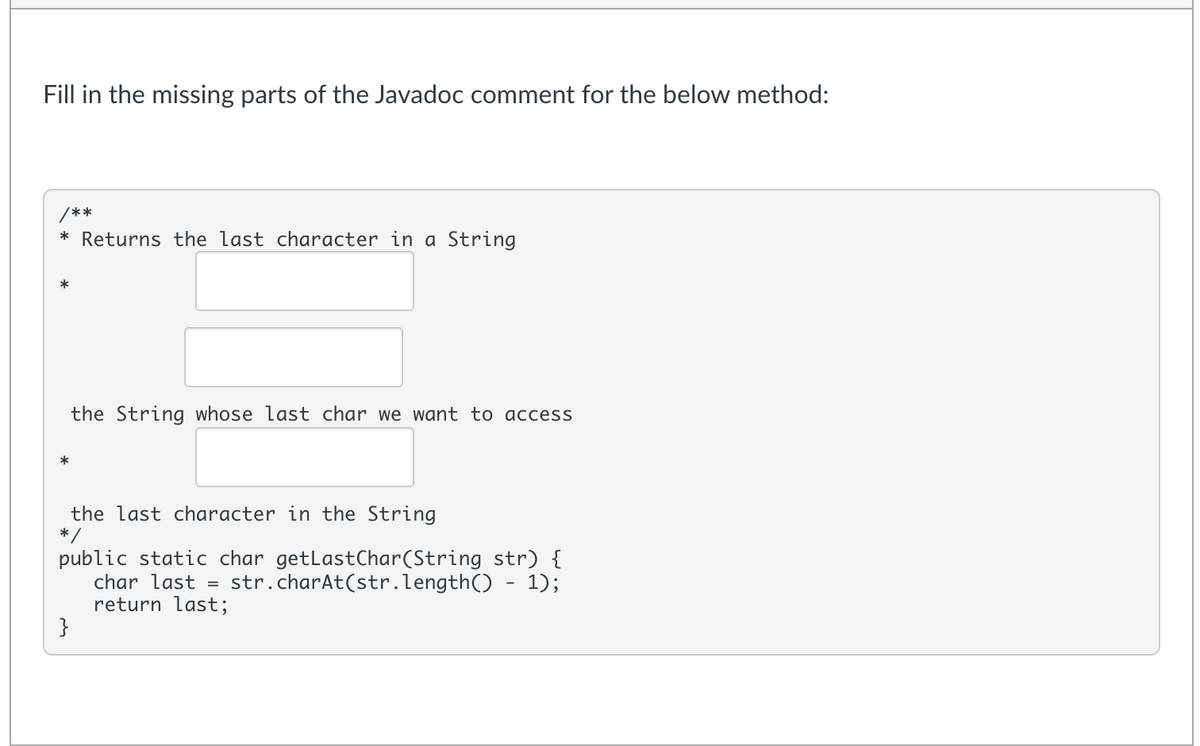 Fill in the missing parts of the Javadoc comment for the below method:
/**
* Returns the last character in a String
*
the String whose last char we want to access
*
the last character in the String
* /
public static char getLastChar(String str) {
char last
return last;
}
str.charAt(str.length() - 1);
