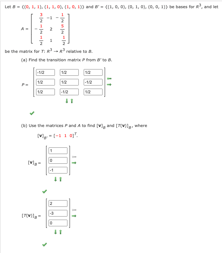 Let B = {(0, 1, 1), (1, 1, 0), (1, 0, 1)} and B' = {(1, 0, 0), (0, 1, 0), (0, 0, 1)} be bases for R3, and let
-1
2
2
1
A =
2
1
1.
be the matrix for T: R3 → R3 relative to B.
(a) Find the transition matrix P from B' to B.
|-1/2
1/2
1/2
1/2
1/2
-1/2
P =
1/2
-1/2
1/2
(b) Use the matrices P and A to find [V]g and [T(v)]g, where
[V]g, = [-1 1 0]".
B'
1
[V]g =
-1
2
-3
[T(V)]g =
