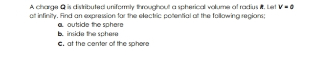 A charge Q is distributed uniformly throughout a spherical volume of radius R. Let V = 0
at infinity. Find an expression for the electric potential at the following regions;
a. outside the sphere
b. inside the sphere
c. at the center of the sphere
