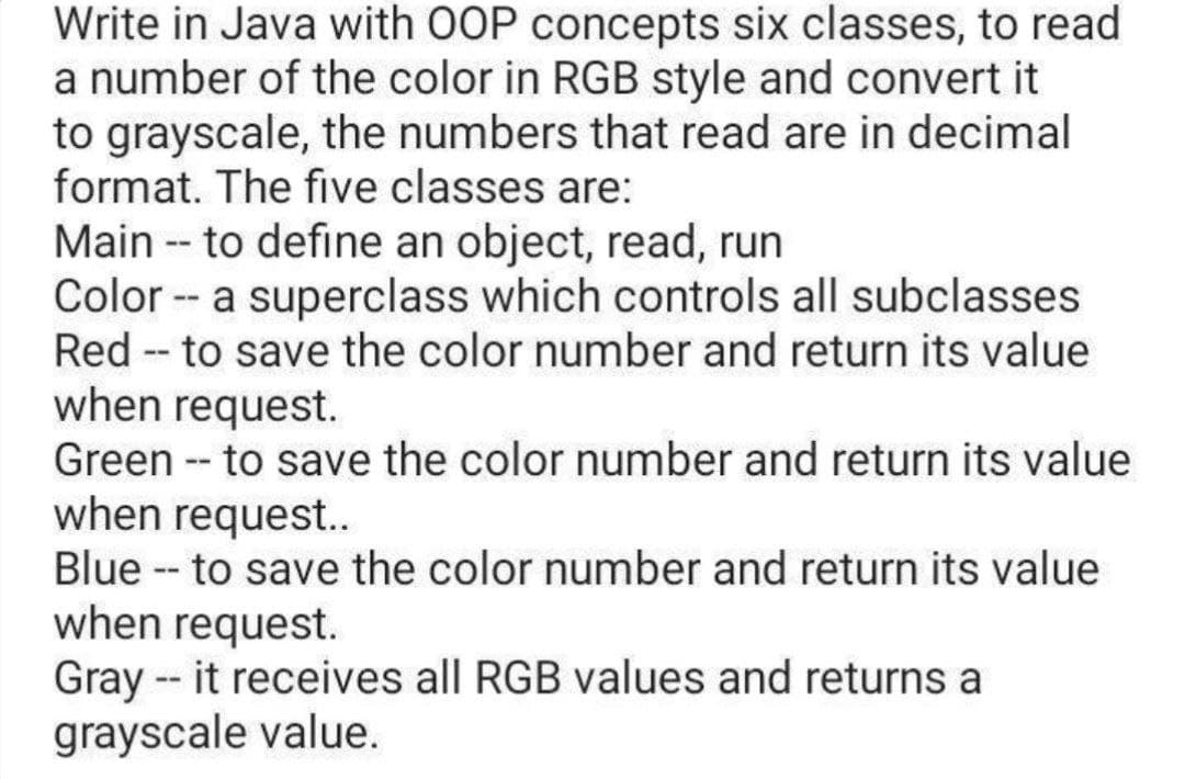 Write in Java with OOP concepts six classes, to read
a number of the color in RGB style and convert it
to grayscale, the numbers that read are in decimal
format. The five classes are:
Main -- to define an object, read, run
Color -- a superclass which controls all subclasses
Red - to save the color number and return its value
when request.
Green -- to save the color number and return its value
when request..
Blue - to save the color number and return its value
when request.
Gray -- it receives all RGB values and returns a
grayscale value.
