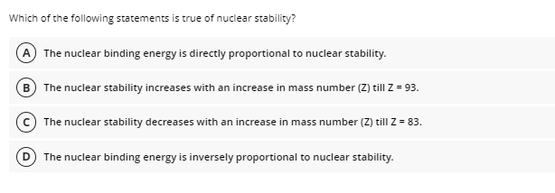 Which of the following statements is true of nuclear stability?
A The nuclear binding energy is directly proportional to nuclear stability.
B The nuclear stability increases with an increase in mass number (Z) till Z = 93.
The nuclear stability decreases with an increase in mass number (Z) till Z = 83.
The nuclear binding energy is inversely proportional to nuclear stability.
