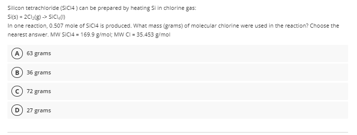 Silicon tetrachloride (SICI4 ) can be prepared by heating Si in chlorine gas:
Si(s) + 2C12(g) -> SICIĄ(1)
In one reaction, 0.507 mole of SICI4 is produced. What mass (grams) of molecular chlorine were used in the reaction? Choose the
nearest answer. MW SICI4 = 169.9 g/mol; MW CI = 35.453 g/mol
A) 63 grams
B) 36 grams
72 grams
27 grams
