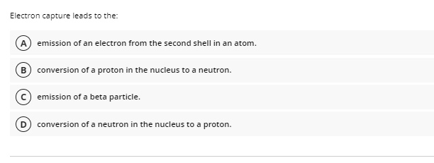 Electron capture leads to the:
A
emission of an electron from the second shell in an atom.
B conversion of a proton in the nucleus to a neutron.
emission of a beta particle.
conversion of a neutron in the nucleus to a proton.
