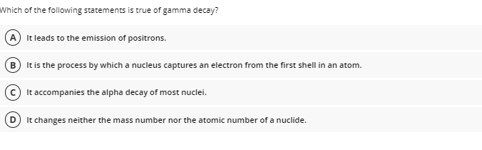 Which of the following statements is true of gamma decay?
A) It leads to the emission of positrons.
B It is the process by which a nucleus captures an electron from the first shell in an atom.
It accompanies the alpha decay of most nuclei.
It changes neither the mass number nor the atomic number of a nuclide.
