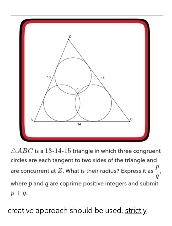 13
15
A
14
AABC is a 13-14-15 triangle in which three congruent
circles are each tangent to two sides of the triangle and
are concurrent at Z. What is their radius? Express it as
P
where p and q are coprime positive integers and submit
p+q.
creative approach should be used, strictly.
B.
