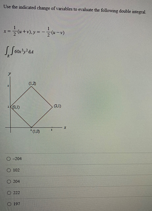 Use the indicated change of variables to evaluate the following double integral.
x = = (x + v), y = - = (x-v)
Joox³y²d4
N
10,1)
O-204
102
O 204
O222
O 197
(1,2)
¹(1,0)
2
(2,1)
X