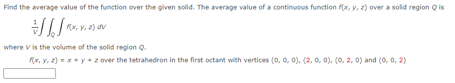 Find the average value of the function over the given solid. The average value of a continuous function f(x, y, z) over a solid region Q is
f(x, y, z) dv
where V is the volume of the solid region Q.
f(x, y, z) = x + y + z over the tetrahedron in the first octant with vertices (0, 0, 0), (2, 0, 0), (0, 2, 0) and (0, 0, 2)