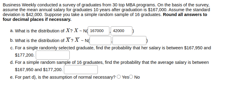Business Weekly conducted a survey of graduates from 30 top MBA programs. On the basis of the survey,
assume the mean annual salary for graduates 10 years after graduation is $167,000. Assume the standard
deviation is $42,000. Suppose you take a simple random sample of 16 graduates. Round all answers to
four decimal places if necessary.
a. What is the distribution of X? X - N( 167000
42000
b. What is the distribution of X ? X - N(
c. For a single randomly selected graduate, find the probability that her salary is between $167,950 and
$177,200.
d. For a simple random sample of 16 graduates, find the probability that the average salary is between
$167,950 and $177,200.
e. For part d), is the assumption of normal necessary?
YesO No
