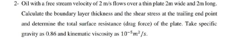 2- Oil with a free stream velocity of 2 m/s flows over a thin plate 2m wide and 2m long.
Calculate the boundary layer thickness and the shear stress at the trailing end point
and determine the total surface resistance (drag force) of the plate. Take specific
gravity as 0.86 and kinematic viscosity as 10-5m2/s.
