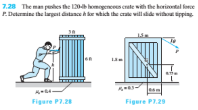 7.28 The man pushes the 120-lb homogeneous crate with the horizontal force
P. Determine the largest distance h for which the crate will slide without tipping.
15 m
H -0.3
0.6 m
Figure P7.28
Figure P7.29
