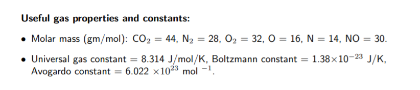 Useful gas properties and constants:
• Molar mass (gm/mol): CO2 = 44, N2 = 28, O2 = 32, O = 16, N = 14, NO = 30.
%3D
Universal gas constant = 8.314 J/mol/K, Boltzmann constant = 1.38×10–23 J/K,
Avogardo constant = 6.022 x1023 mol -1.
