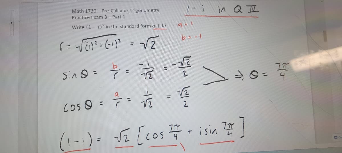 Math 1720-Pre-Calculus Trigonometry
Practice Exam 3 - Part 1
Write (1 - i)5 in the standard form a + bi.
T = √ (1) ² + (-1) ²
Sin Q =
=
√2
7/7/2-1/2
Los @ = = = √/122
9 = 1
=
b = -1
VZ
2
in QI
+0=14/07/2
(1-1)= -√₂ [cos #isin 2 ]
777
J2
+
Ge