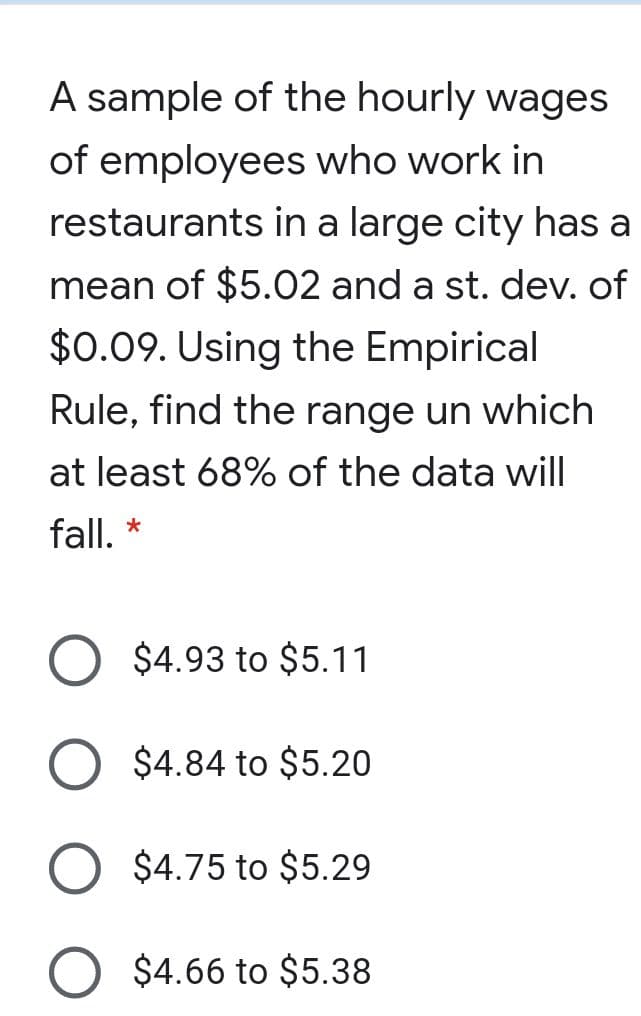 A sample of the hourly wages
of employees who work in
restaurants in a large city has a
mean of $5.02 and a st. dev. of
$0.09. Using the Empirical
Rule, find the range un which
at least 68% of the data will
fall, *
$4.93 to $5.11
$4.84 to $5.20
$4.75 to $5.29
$4.66 to $5.38

