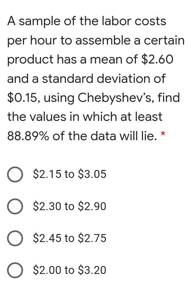 A sample of the labor costs
per hour to assemble a certain
product has a mean of $2.60
and a standard deviation of
$0.15, using Chebyshev's, find
the values in which at least
88.89% of the data will lie. *
$2.15 to $3.05
O $2.30 to $2.90
O $2.45 to $2.75
O $2.00 to $3.20
