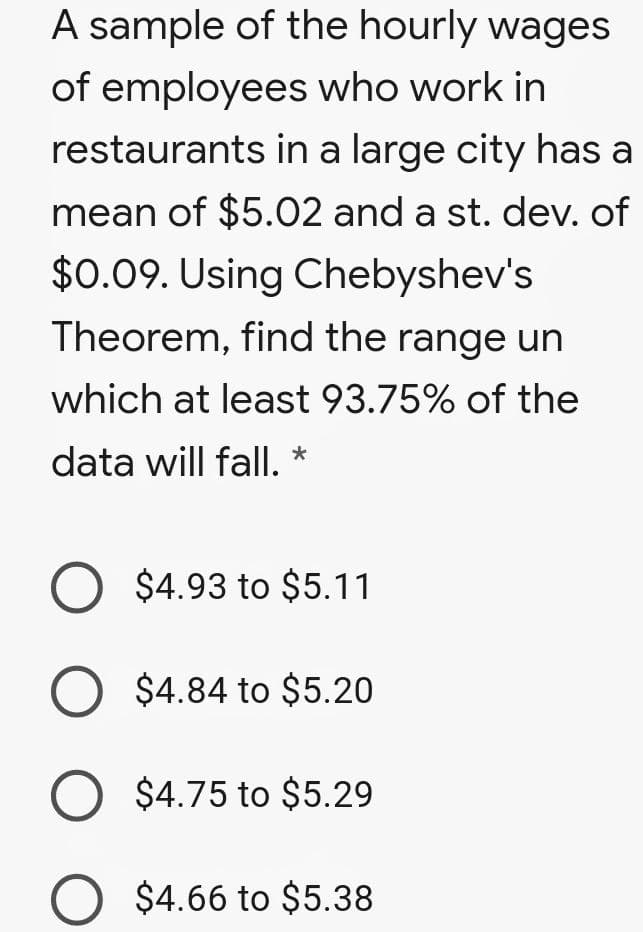 A sample of the hourly wages
of employees who work in
restaurants in a large city has a
mean of $5.02 and a st. dev. of
$0.09. Using Chebyshev's
Theorem, find the range un
which at least 93.75% of the
data will fall.
O $4.93 to $5.11
O $4.84 to $5.20
O $4.75 to $5.29
O $4.66 to $5.38
