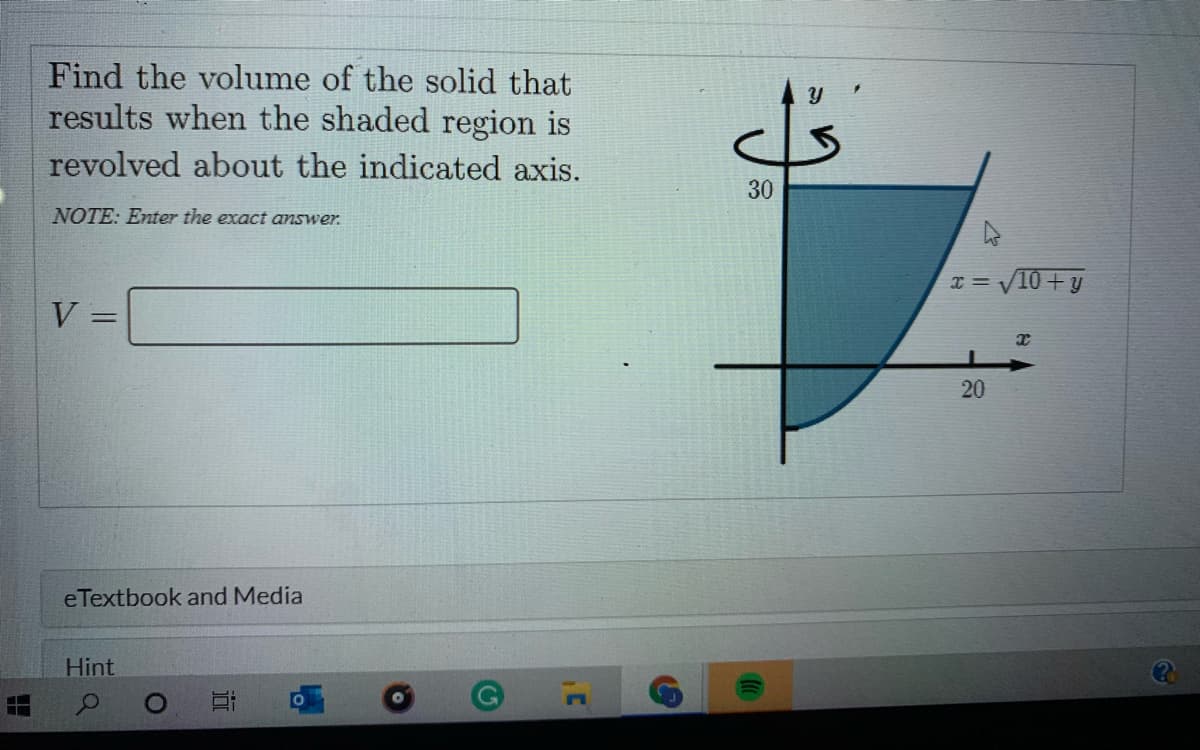 Find the volume of the solid that
results when the shaded region is
revolved about the indicated axis.
30
NOTE: Enter the exact answer.
I = V10 + y
V =
%3D
20
eTextbook and Media
Hint
