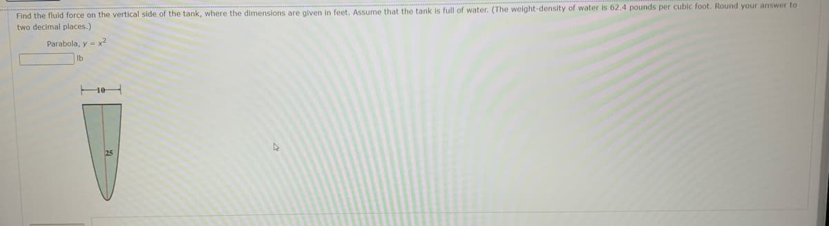 Find the fluid force on the vertical side of the tank, where the dimensions are given in feet. Assume that the tank is full of water. (The weight-density of water is 62.4 pounds per cubic foot. Round your answer to
two decimal places.)
Parabola, y = x2
Ib
10
