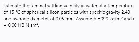 Estimate the teminal settling velocity in water at a temperature
of 15 °C of spherical silicon particles with specific gravity 2.40
and average diameter of 0.05 mm. Assume p =999 kg/m? and u
= 0.00113 N sm?.

