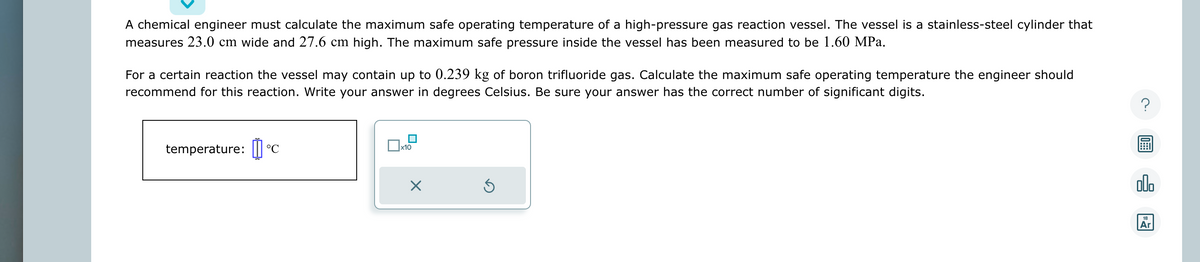 A chemical engineer must calculate the maximum safe operating temperature of a high-pressure gas reaction vessel. The vessel is a stainless-steel cylinder that
measures 23.0 cm wide and 27.6 cm high. The maximum safe pressure inside the vessel has been measured to be 1.60 MPa.
For a certain reaction the vessel may contain up to 0.239 kg of boron trifluoride gas. Calculate the maximum safe operating temperature the engineer should
recommend for this reaction. Write your answer in degrees Celsius. Be sure your answer has the correct number of significant digits.
temperature: [] °C
x10
X
?
000
18
Ar
