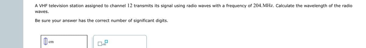 A VHF television station assigned to channel 12 transmits its signal using radio waves with a frequency of 204.MHz. Calculate the wavelength of the radio
waves.
Be sure your answer has the correct number of significant digits.
0
cm
x10