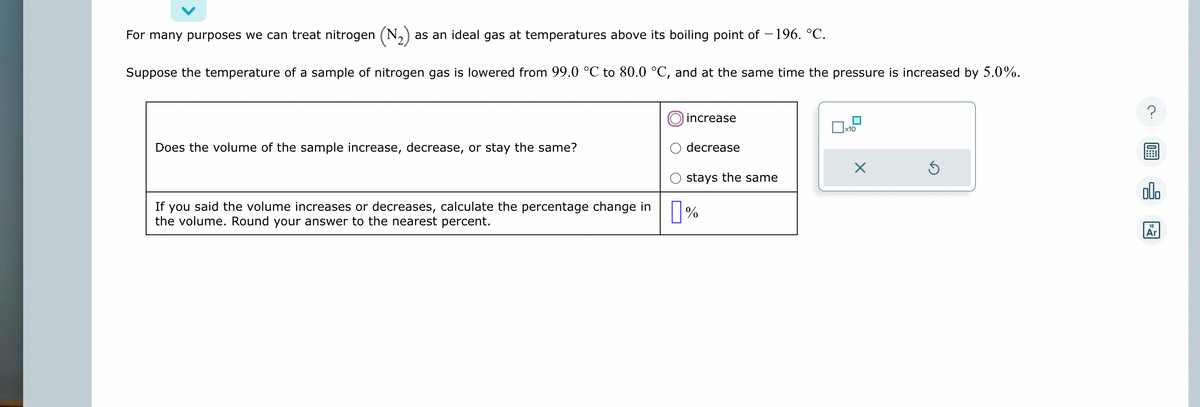 For many purposes we can treat nitrogen (N₂) as an ideal gas at temperatures above its boiling point of −196. °C.
Suppose the temperature of a sample of nitrogen gas is lowered from 99.0 °C to 80.0 °C, and at the same time the pressure is increased by 5.0%.
Does the volume of the sample increase, decrease, or stay the same?
If you said the volume increases or decreases, calculate the percentage change in
the volume. Round your answer to the nearest percent.
increase
decrease
stays the same
%
x10
X
Ś
?
ollo
18
Ar