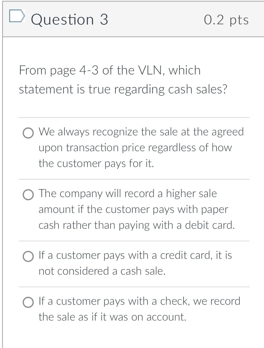 D Question 3
0.2 pts
From page 4-3 of the VLN, which
statement is true regarding cash sales?
O We always recognize the sale at the agreed
upon transaction price regardless of how
the customer pays for it.
O The company will record a higher sale
amount if the customer pays with paper
cash rather than paying with a debit card.
O If a customer pays with a credit card, it is
not considered a cash sale.
O If a customer pays with a check, we record
the sale as if it was on acCcount.
