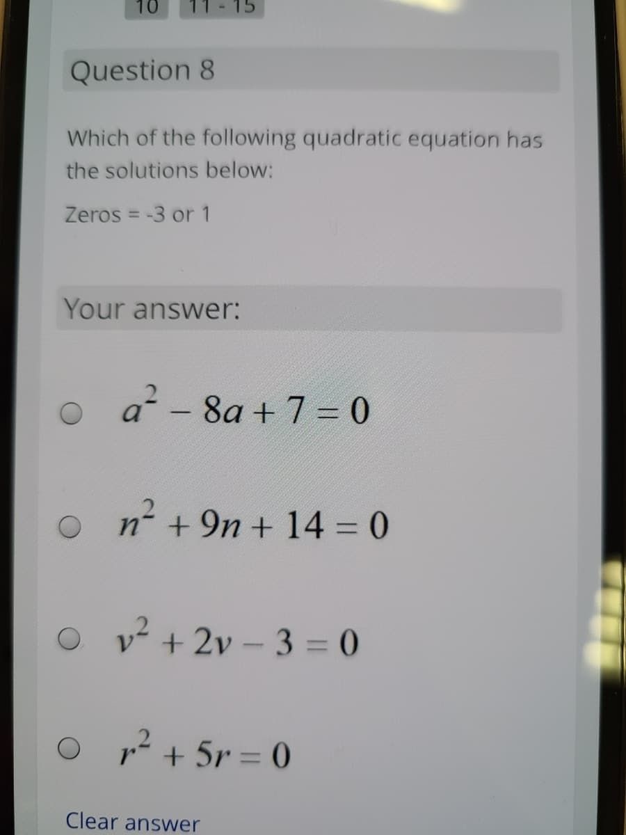 10
- 15
Question 8
Which of the following quadratic equation has
the solutions below:
Zeros = -3 or 1
Your answer:
a - 8a + 7 = 0
n+9n + 14 = 0
O v + 2v – 3 = 0
1? + 5r = 0
Clear answer
