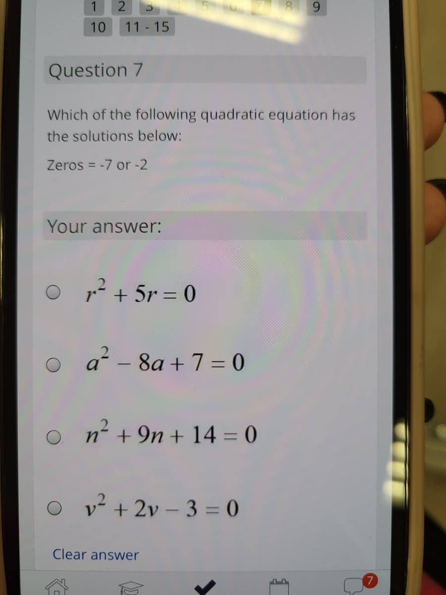 1
6.
10
11 15
Question 7
Which of the following quadratic equation has
the solutions below:
Zeros = -7 or -2
Your answer:
1? + 5r = 0
o a - 8a + 7 = 0
n²+
n' +9n + 14 = 0
v + 2v – 3 = 0
Clear answer
