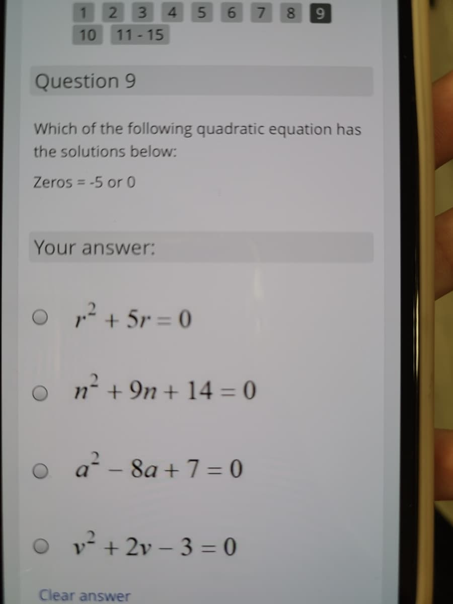 12 3 4 5
6 7
8.
9
10
11- 15
Question 9
Which of the following quadratic equation has
the solutions below:
Zeros = -5 or 0
Your answer:
12 + 5r = 0
n- + 9n + 14 = 0
a - 8a + 7 = 0
v + 2v – 3 = 0
Clear answer
