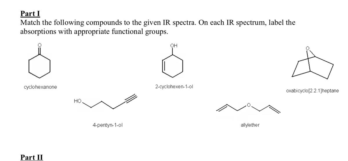 Part I
Match the following compounds to the given IR spectra. On each IR spectrum, label the
absorptions with appropriate functional groups.
OH
cyclohexanone
2-cyclohexen-1-ol
oxabicyclo[2.2.1]heptane
Но
4-pentyn-1-ol
allylether
Part II
