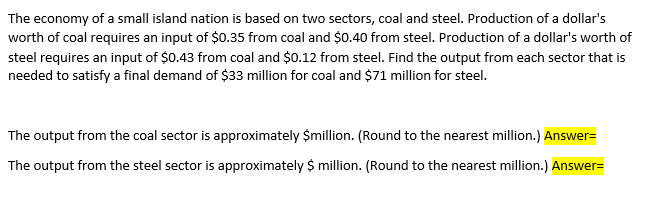 The economy of a small island nation is based on two sectors, coal and steel. Production of a dollar's
worth of coal requires an input of $0.35 from coal and $0.40 from steel. Production of a dollar's worth of
steel requires an input of $0.43 from coal and $0.12 from steel. Find the output from each sector that is
needed to satisfy a final demand of $33 million for coal and $71 million for steel.
The output from the coal sector is approximately $million. (Round to the nearest million.) Answer=
The output from the steel sector is approximately $ million. (Round to the nearest million.) Answer=
