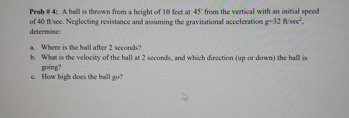Prob # 4: A ball is thrown from a height of 10 feet at 45° from the vertical with an initial speed
of 40 ft/sec. Neglecting resistance and assuming the gravitational acceleration g=32 ft/see?,
determine:
a. Where is the ball after 2 seconds?
b. What is the velocity of the ball at 2 seconds, and which direction (up or down) the ball is
going?
c. How high does the ball go?
