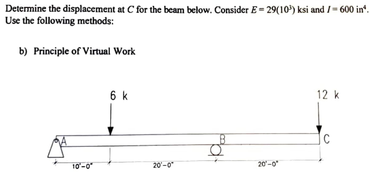 Determine the displacement at C for the beam below. Consider E = 29(10') ksi and /= 600 in“.
Use the following methods:
%3D
b) Principle of Virtual Work
6 k
12 k
10'-0"
20'-0"
20-0"
