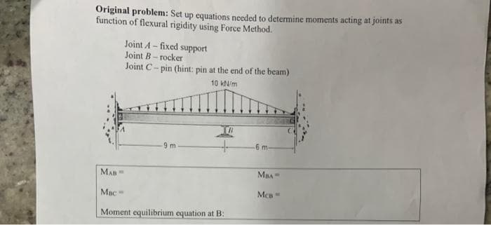 Original problem: Set up equations needed to determine moments acting at joints as
function of flexural rigidity using Force Method.
Joint A - fixed support
Joint B- rocker
Joint C- pin (hint: pin at the end of the beam)
10 kN/m
9 m
6 m.
MAn=
MBA=
Mac=
Moment equilibrium equation at B:
