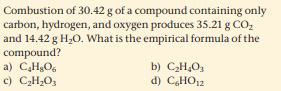 Combustion of 30.42 g of a compound containing only
carbon, hydrogen, and oxygen produces 35.21 g CO,
and 14.42 g H20. What is the empirical formula of the
compound?
a) C,HO,
c) CH;O3
b) C2H,O3
d) CHO12
