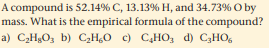 A compound is 52.14% C, 13.13% H, and 34.73% O by
mass. What is the empirical formula of the compound?
a) CHgO, b) C,H0 c) C,HO, d) C3HO,
