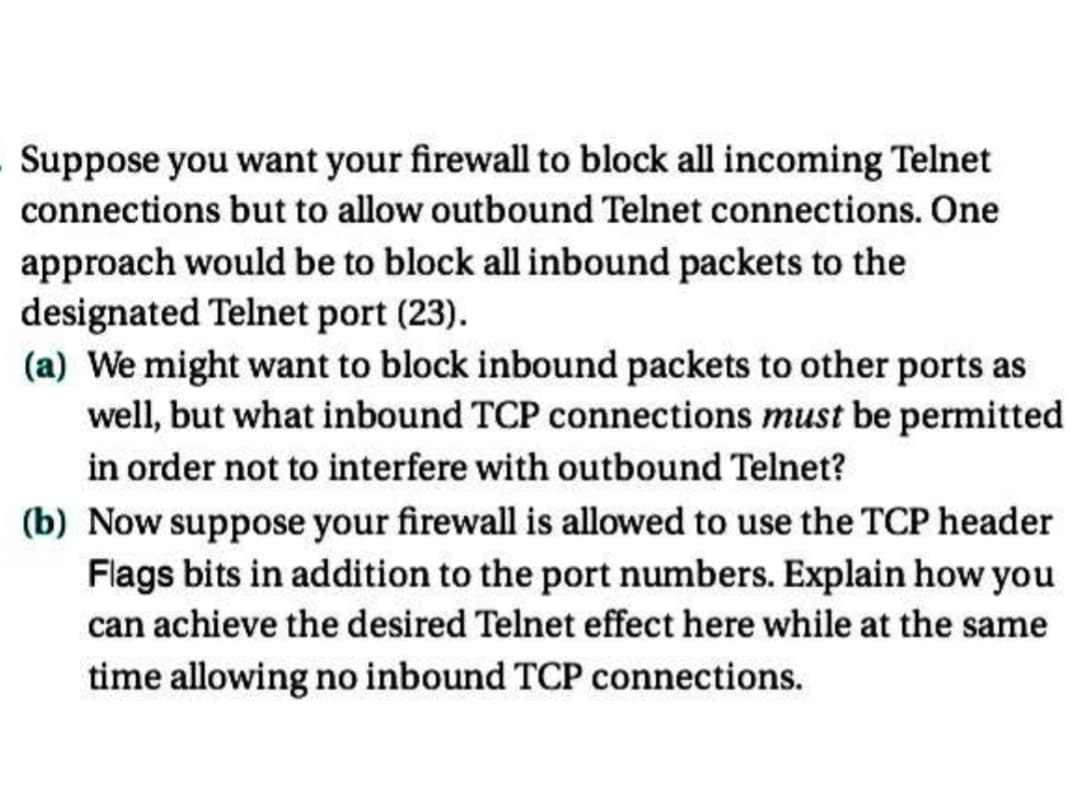 Suppose you want your firewall to block all incoming Telnet
connections but to allow outbound Telnet connections. One
approach would be to block all inbound packets to the
designated Telnet port (23).
(a) We might want to block inbound packets to other ports as
well, but what inbound TCP connections must be permitted
in order not to interfere with outbound Telnet?
(b) Now suppose your firewall is allowed to use the TCP header
Flags bits in addition to the port numbers. Explain how you
can achieve the desired Telnet effect here while at the same
time allowing no inbound TCP connections.