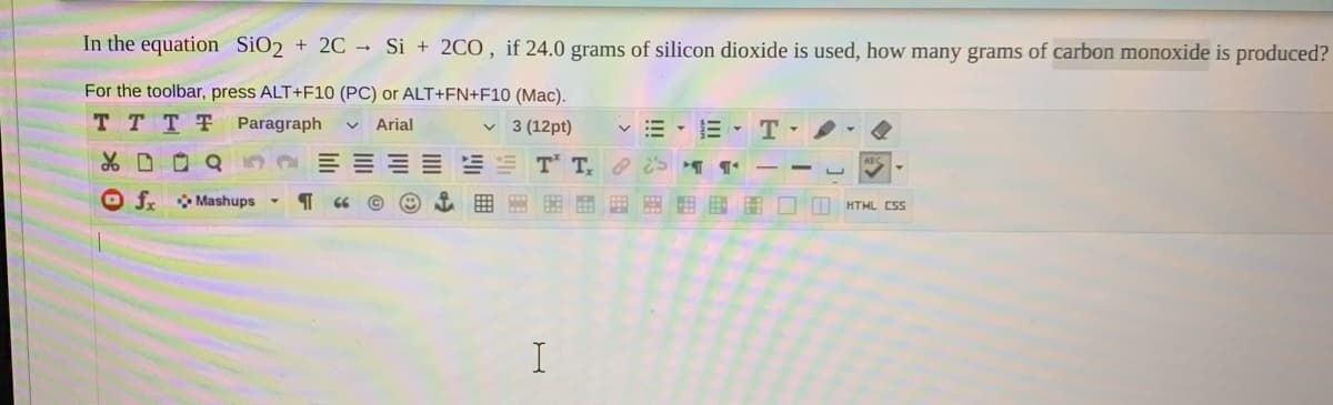 In the equation SiO2 + 2C Si + 2CO, if 24.0 grams of silicon dioxide is used, how many grams of carbon monoxide is produced?
For the toolbar, press ALT+F10 (PC) or ALT+FN+F10 (Mac).
T T T T
Paragraph
Arial
v 3 (12pt)
v = - E-T-
T T e
O f Mashups
田国围口□ HTML CSs
