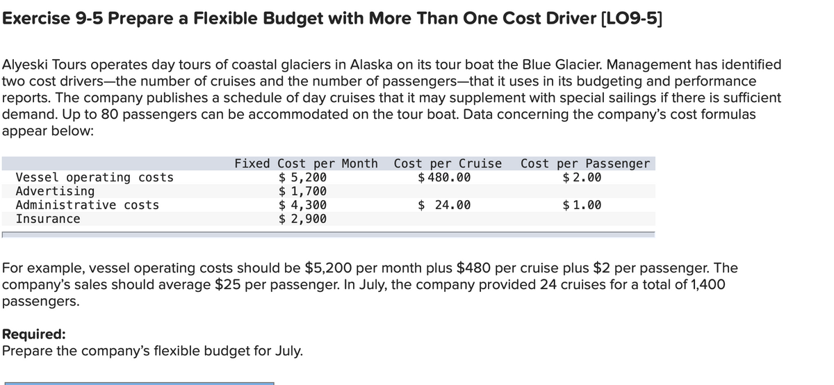 Exercise 9-5 Prepare a Flexible Budget with More Than One Cost Driver [LO9-5]
Alyeski Tours operates day tours of coastal glaciers in Alaska on its tour boat the Blue Glacier. Management has identified
two cost drivers—the number of cruises and the number of passengers—that it uses in its budgeting and performance
reports. The company publishes a schedule of day cruises that it may supplement with special sailings if there is sufficient
demand. Up to 80 passengers can be accommodated on the tour boat. Data concerning the company's cost formulas
appear below:
Vessel operating costs
Advertising
Administrative costs
Insurance
Fixed Cost per Month
$ 5,200
$ 1,700
$ 4,300
$ 2,900
Cost per Cruise
$ 480.00
$ 24.00
Required:
Prepare the company's flexible budget for July.
Cost per Passenger
$2.00
$1.00
For example, vessel operating costs should be $5,200 per month plus $480 per cruise plus $2 per passenger. The
company's sales should average $25 per passenger. In July, the company provided 24 cruises for a total of 1,400
passengers.
