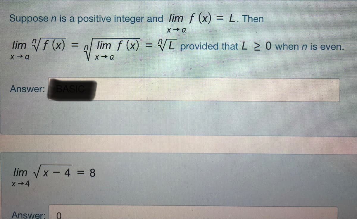 Suppose n is a positive integer and lim f (x) = L. Then
%3D
lim f (x)
lim f (x)
= L provided that L > 0 when n is even.
%3D
Answer: BASIC
lim x - 4 = 8
X-4
Answer:
