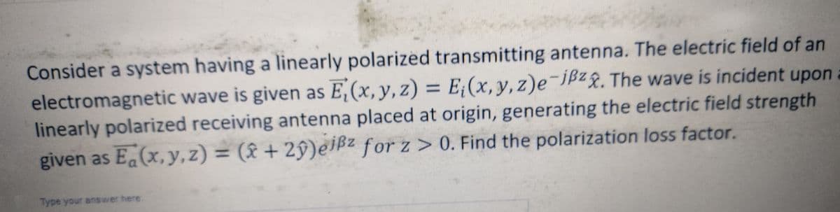 Consider a system having a linearly polarized transmitting antenna. The electric field of an
electromagnetic wave is given as E₁(x, y, z) = E₁(x, y, z)e-jßzx. The wave is incident upon
linearly polarized receiving antenna placed at origin, generating the electric field strength
given as E(x, y, z) = (x+2y)eißz for z>0. Find the polarization loss factor.
Type your answer here