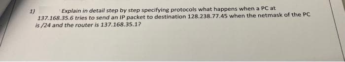 1)
'Explain in detail step by step specifying protocols what happens when a PC at
137.168.35.6 tries to send an IP packet to destination 128.238.77.45 when the netmask of the PC
is /24 and the router is 137.168.35.1?
