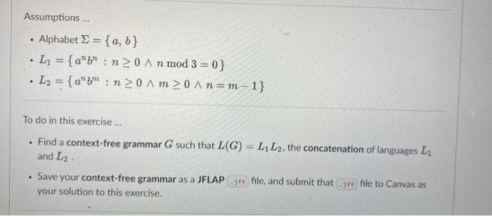 Assumptions .
Alphabet E = {a, b}
%3D
•L = {a"b" : n20 An mod 3 = 0}
L2 = { a"b : n20 A m >0 An=m-1}
%3D
To do in this exercise.
Find a context-free grammar G such that L(G) =LL2, the concatenation of languages L
and L2.
Save your context-free grammar as a JFLAP Jff file, and submit thatJfr file to Canvas as
your solution to this exercise.
