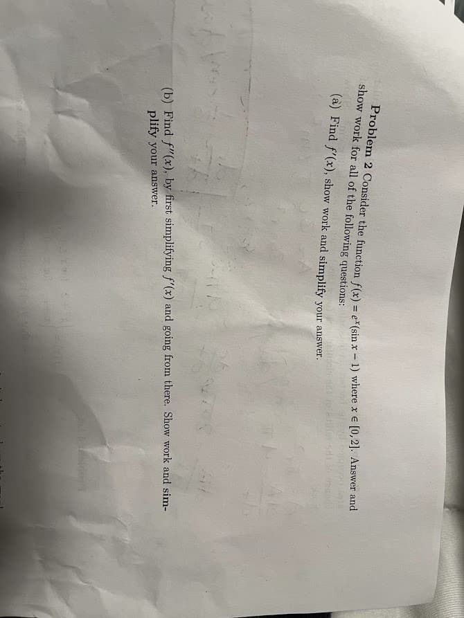 Problem 2 Consider the function f(x) = e* (sin x - 1) where x = [0,2]. Answer and
show work for all of the following questions:
(a) Find f'(x), show work and simplify your answer.
(b) Find f'(x), by first simplifying f'(x) and going from there. Show work and sim-
plify your answer.
127 844
34
miles ist (uit anda